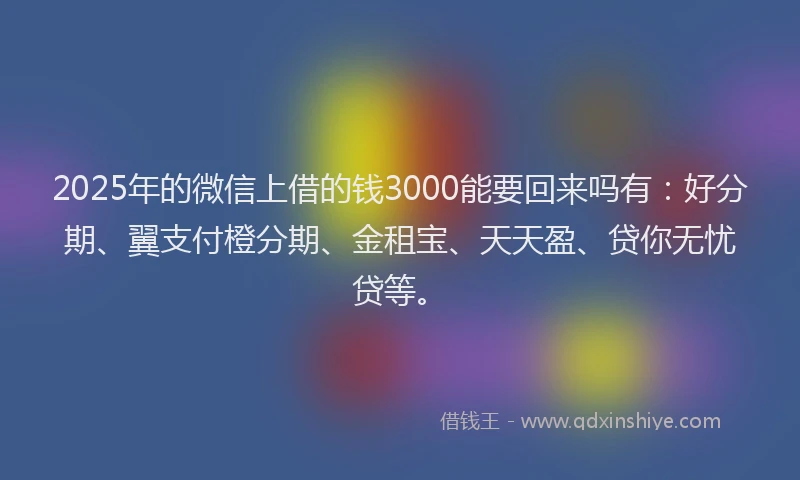2025年的微信上借的钱3000能要回来吗有：好分期、翼支付橙分期、金租宝、天天盈、贷你无忧贷等。