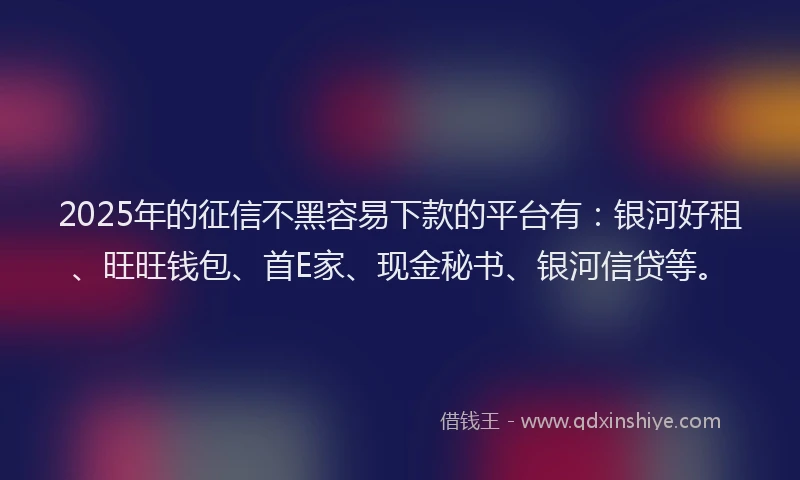 2025年的征信不黑容易下款的平台有：银河好租、旺旺钱包、首E家、现金秘书、银河信贷等。