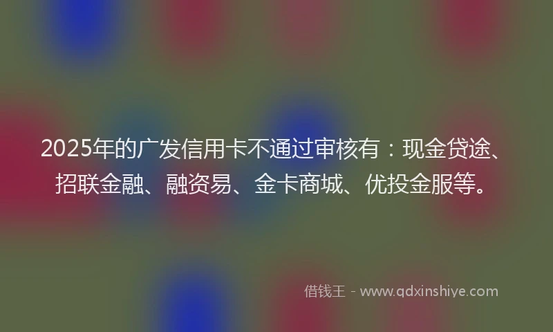 2025年的广发信用卡不通过审核有：现金贷途、招联金融、融资易、金卡商城、优投金服等。