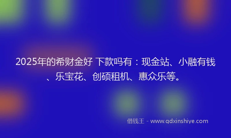 2025年的希财金好 下款吗有：现金站、小融有钱、乐宝花、创硕租机、惠众乐等。