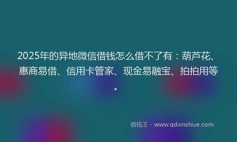 2025年的异地微信借钱怎么借不了有：葫芦花、惠商易借、信用卡管家、现金易融宝、拍拍用等。