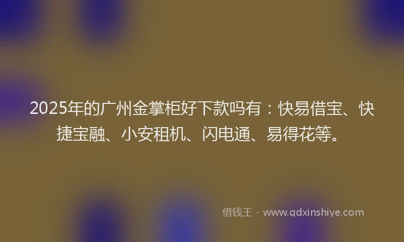 2025年的广州金掌柜好下款吗有：快易借宝、快捷宝融、小安租机、闪电通、易得花等。