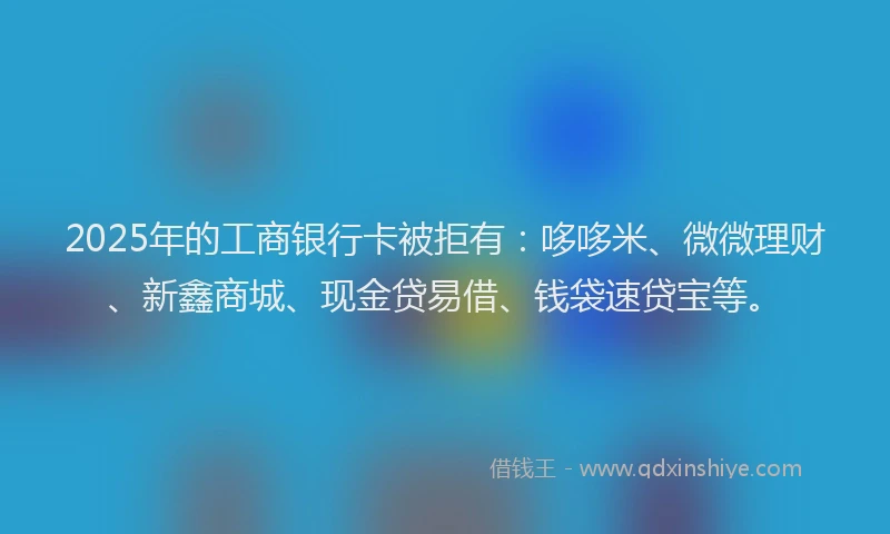 2025年的工商银行卡被拒有：哆哆米、微微理财、新鑫商城、现金贷易借、钱袋速贷宝等。