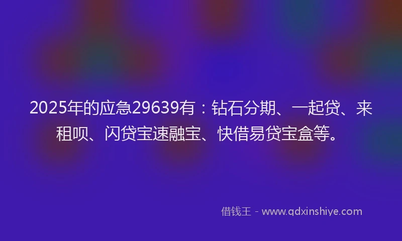 2025年的应急29639有：钻石分期、一起贷、来租呗、闪贷宝速融宝、快借易贷宝盒等。