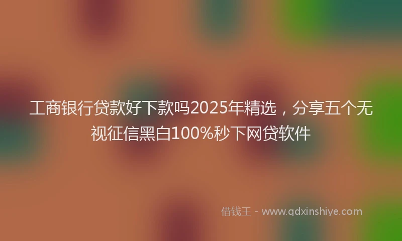 工商银行贷款好下款吗2025年精选，分享五个无视征信黑白100%秒下网贷软件