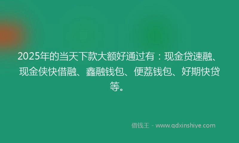 2025年的当天下款大额好通过有：现金贷速融、现金侠快借融、鑫融钱包、便荔钱包、好期快贷等。