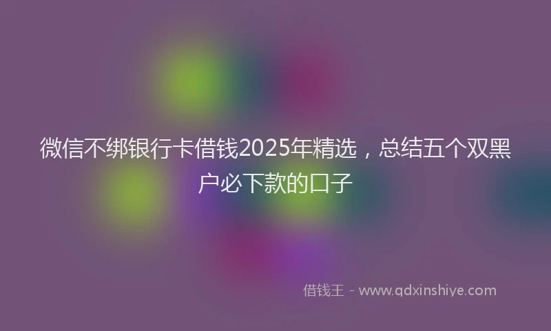 微信不绑银行卡借钱2025年精选，总结五个双黑户必下款的口子