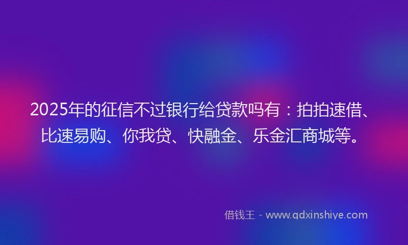 2025年的征信不过银行给贷款吗有：拍拍速借、比速易购、你我贷、快融金、乐金汇商城等。