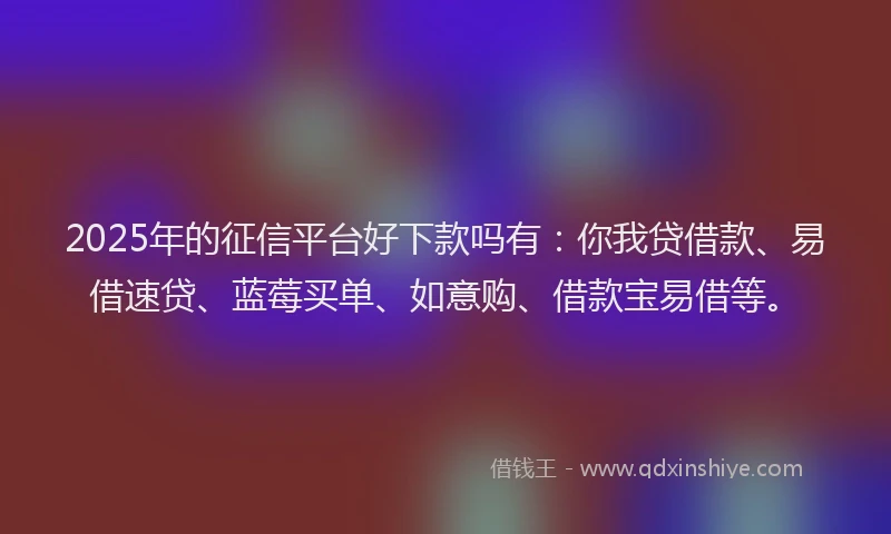 2025年的征信平台好下款吗有：你我贷借款、易借速贷、蓝莓买单、如意购、借款宝易借等。