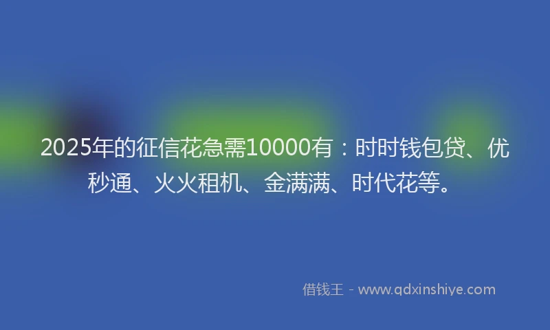 2025年的征信花急需10000有：时时钱包贷、优秒通、火火租机、金满满、时代花等。