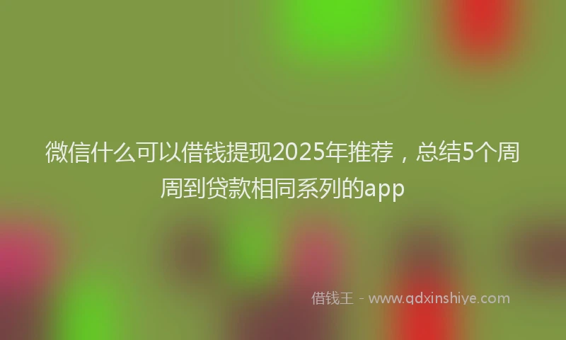 微信什么可以借钱提现2025年推荐，总结5个周周到贷款相同系列的app