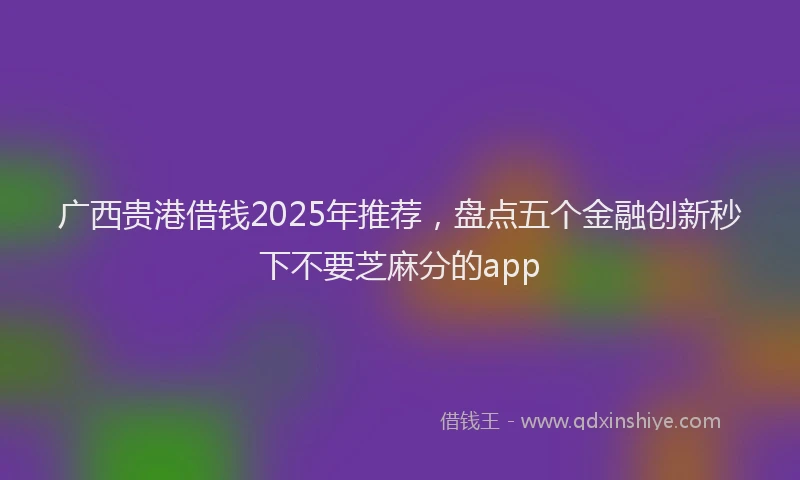 广西贵港借钱2025年推荐，盘点五个金融创新秒下不要芝麻分的app