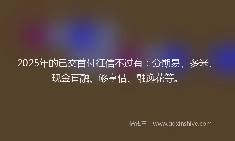 2025年的已交首付征信不过有：分期易、多米、现金直融、够享借、融逸花等。