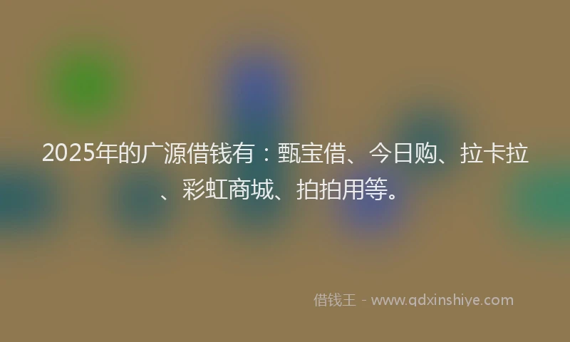 2025年的广源借钱有：甄宝借、今日购、拉卡拉、彩虹商城、拍拍用等。