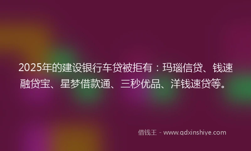 2025年的建设银行车贷被拒有：玛瑙信贷、钱速融贷宝、星梦借款通、三秒优品、洋钱速贷等。
