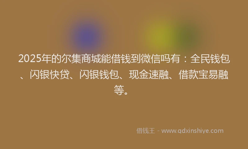 2025年的尔集商城能借钱到微信吗有：全民钱包、闪银快贷、闪银钱包、现金速融、借款宝易融等。