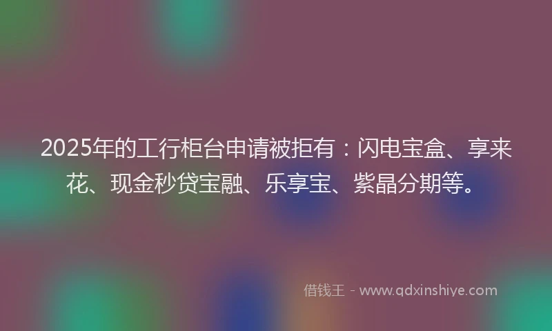 2025年的工行柜台申请被拒有：闪电宝盒、享来花、现金秒贷宝融、乐享宝、紫晶分期等。