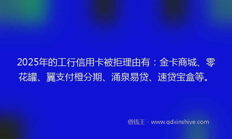 2025年的工行信用卡被拒理由有：金卡商城、零花罐、翼支付橙分期、涌泉易贷、速贷宝盒等。