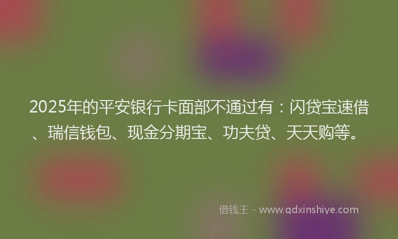 2025年的平安银行卡面部不通过有：闪贷宝速借、瑞信钱包、现金分期宝、功夫贷、天天购等。