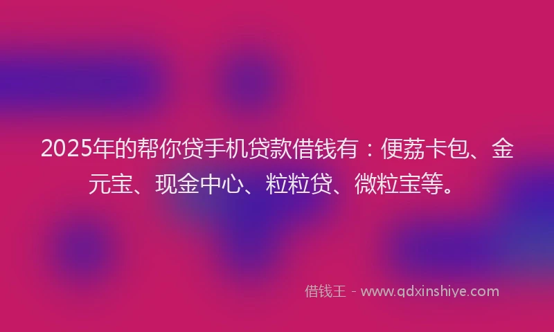 2025年的帮你贷手机贷款借钱有：便荔卡包、金元宝、现金中心、粒粒贷、微粒宝等。