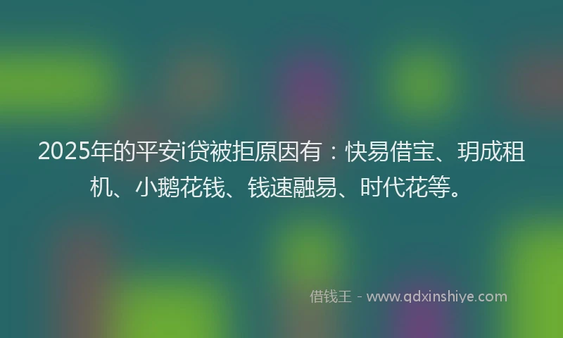 2025年的平安i贷被拒原因有：快易借宝、玥成租机、小鹅花钱、钱速融易、时代花等。