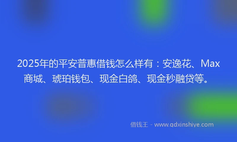 2025年的平安普惠借钱怎么样有：安逸花、Max商城、琥珀钱包、现金白鸽、现金秒融贷等。
