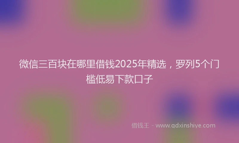 微信三百块在哪里借钱2025年精选，罗列5个门槛低易下款口子
