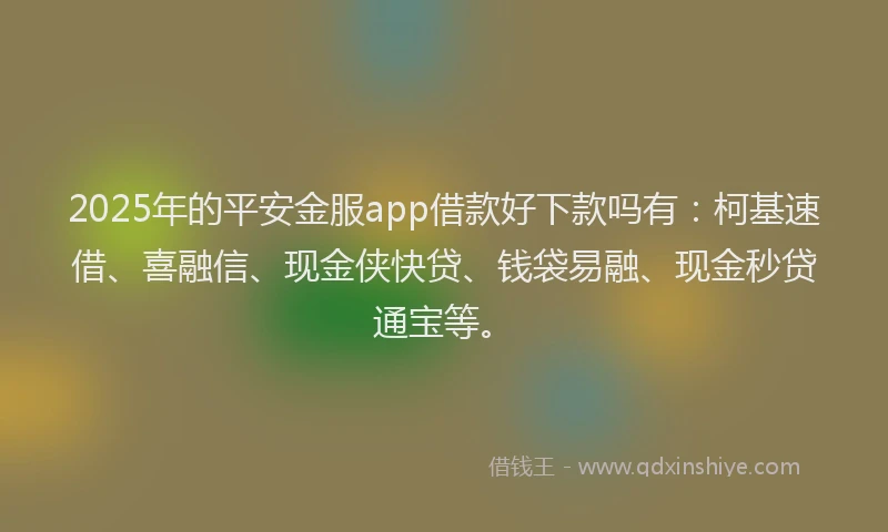 2025年的平安金服app借款好下款吗有：柯基速借、喜融信、现金侠快贷、钱袋易融、现金秒贷通宝等。