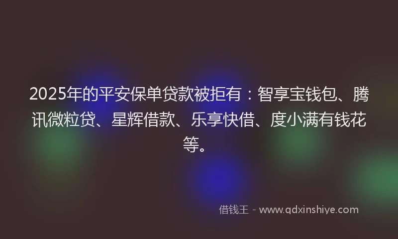 2025年的平安保单贷款被拒有：智享宝钱包、腾讯微粒贷、星辉借款、乐享快借、度小满有钱花等。
