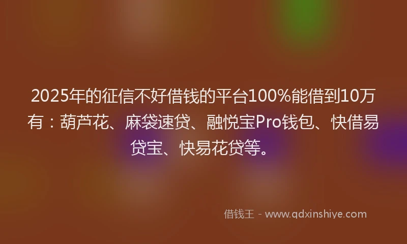 2025年的征信不好借钱的平台100%能借到10万有：葫芦花、麻袋速贷、融悦宝Pro钱包、快借易贷宝、快易花贷等。