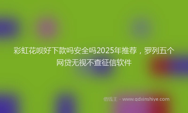 彩虹花呗好下款吗安全吗2025年推荐，罗列五个网贷无视不查征信软件