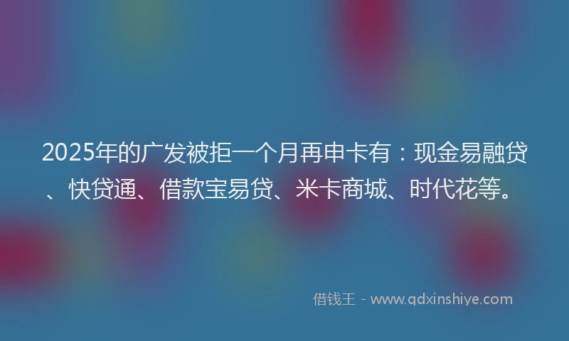 2025年的广发被拒一个月再申卡有：现金易融贷、快贷通、借款宝易贷、米卡商城、时代花等。