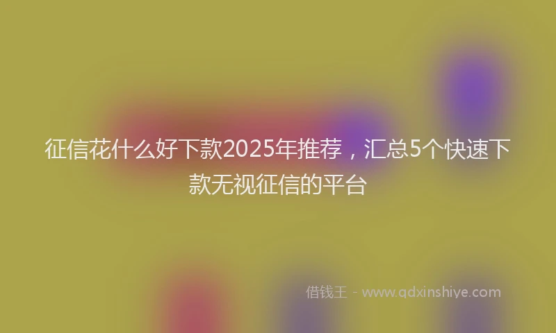 征信花什么好下款2025年推荐，汇总5个快速下款无视征信的平台