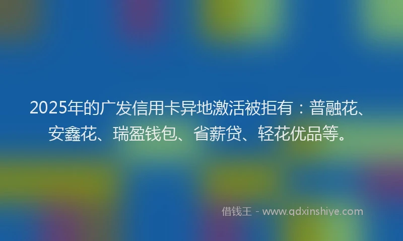 2025年的广发信用卡异地激活被拒有：普融花、安鑫花、瑞盈钱包、省薪贷、轻花优品等。