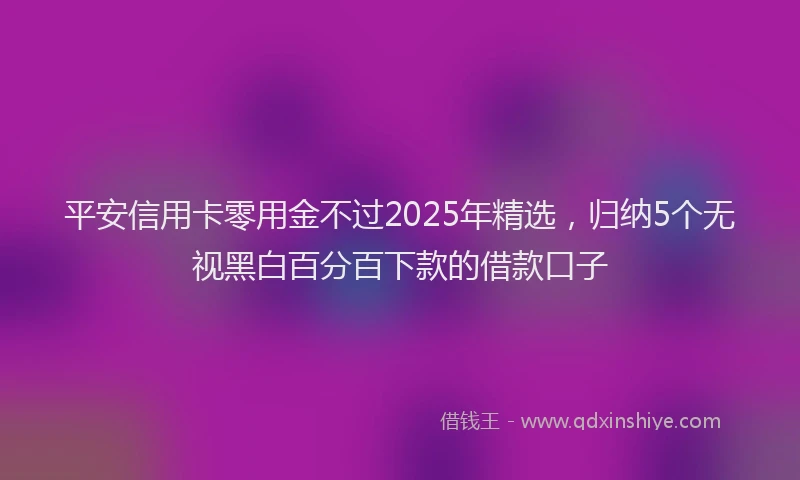 平安信用卡零用金不过2025年精选，归纳5个无视黑白百分百下款的借款口子