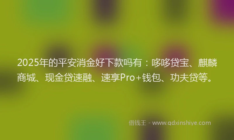 2025年的平安消金好下款吗有：哆哆贷宝、麒麟商城、现金贷速融、速享Pro+钱包、功夫贷等。