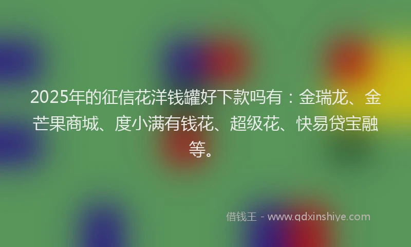 2025年的征信花洋钱罐好下款吗有：金瑞龙、金芒果商城、度小满有钱花、超级花、快易贷宝融等。