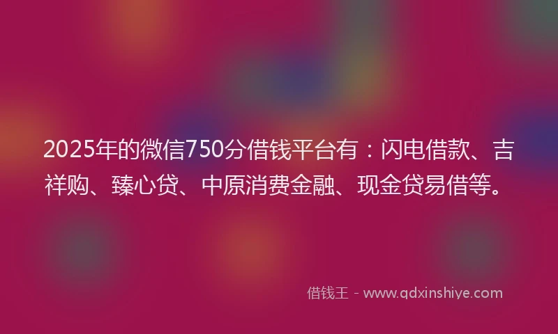 2025年的微信750分借钱平台有：闪电借款、吉祥购、臻心贷、中原消费金融、现金贷易借等。