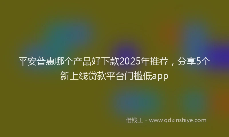 平安普惠哪个产品好下款2025年推荐，分享5个新上线贷款平台门槛低app