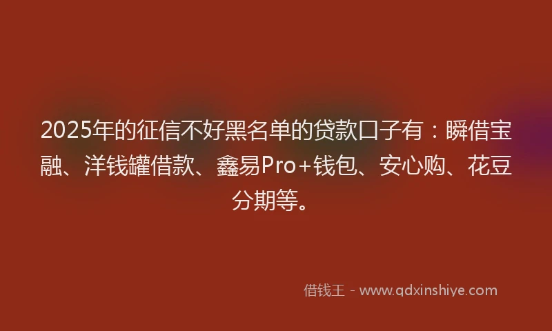 2025年的征信不好黑名单的贷款口子有：瞬借宝融、洋钱罐借款、鑫易Pro+钱包、安心购、花豆分期等。
