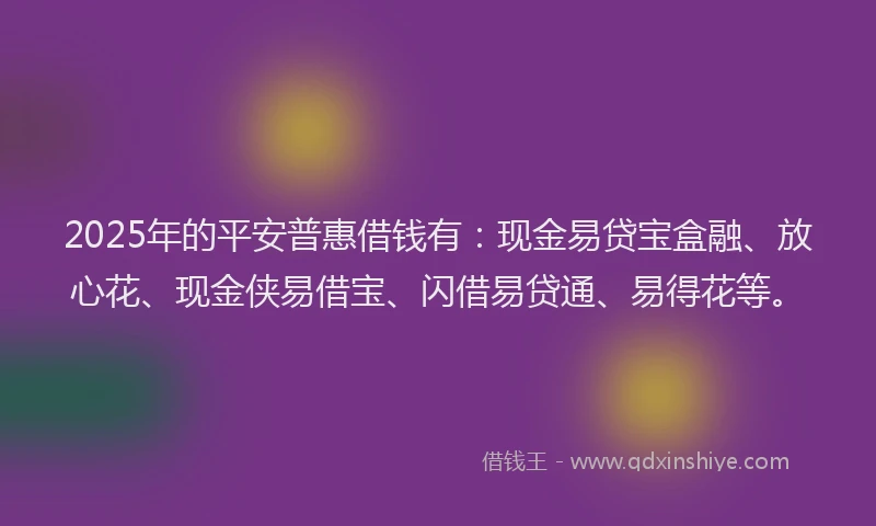 2025年的平安普惠借钱有：现金易贷宝盒融、放心花、现金侠易借宝、闪借易贷通、易得花等。