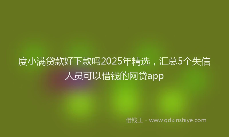 度小满贷款好下款吗2025年精选，汇总5个失信人员可以借钱的网贷app