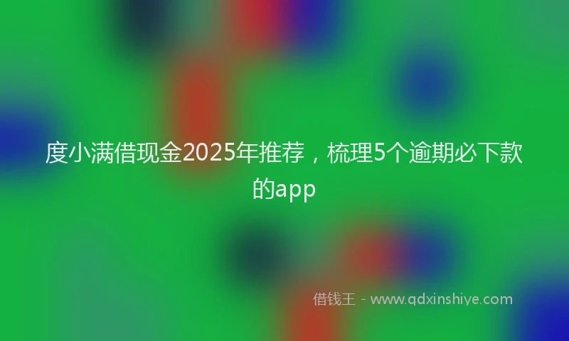 度小满借现金2025年推荐，梳理5个逾期必下款的app
