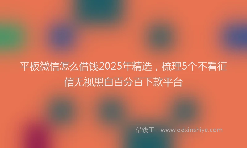 平板微信怎么借钱2025年精选，梳理5个不看征信无视黑白百分百下款平台