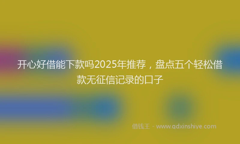 开心好借能下款吗2025年推荐，盘点五个轻松借款无征信记录的口子