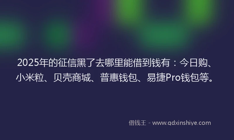 2025年的征信黑了去哪里能借到钱有：今日购、小米粒、贝壳商城、普惠钱包、易捷Pro钱包等。
