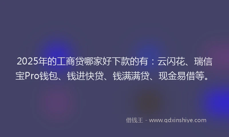 2025年的工商贷哪家好下款的有：云闪花、瑞信宝Pro钱包、钱进快贷、钱满满贷、现金易借等。