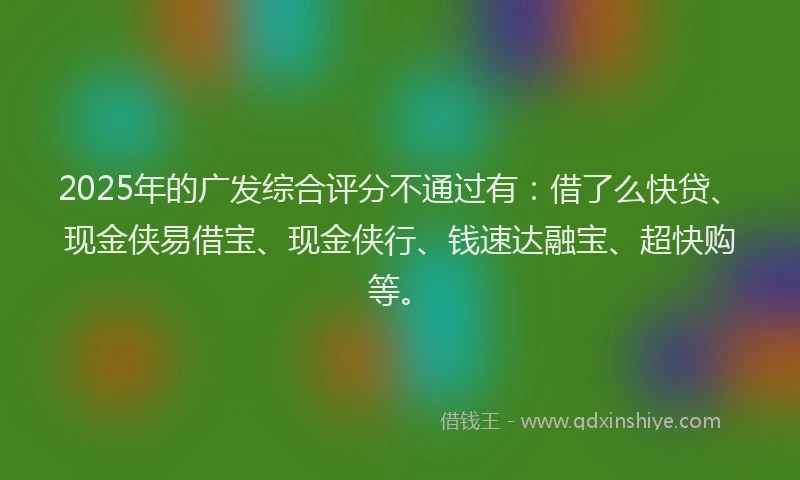 2025年的广发综合评分不通过有：借了么快贷、现金侠易借宝、现金侠行、钱速达融宝、超快购等。