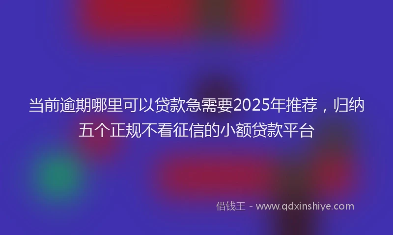 当前逾期哪里可以贷款急需要2025年推荐，归纳五个正规不看征信的小额贷款平台