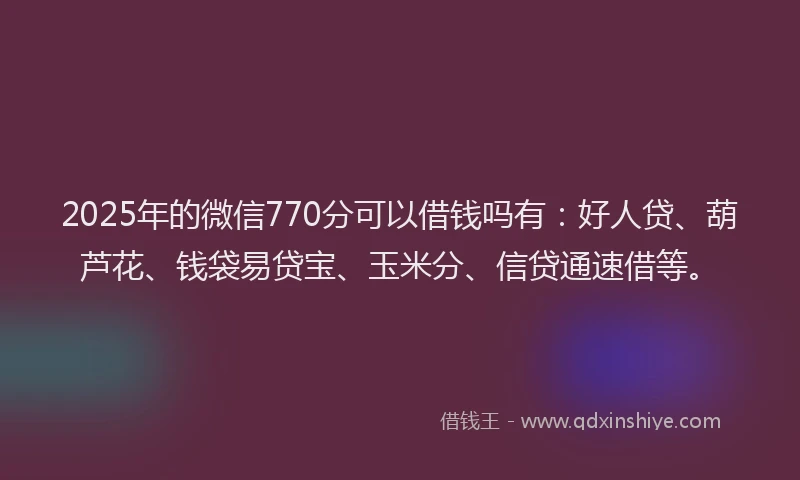 2025年的微信770分可以借钱吗有：好人贷、葫芦花、钱袋易贷宝、玉米分、信贷通速借等。